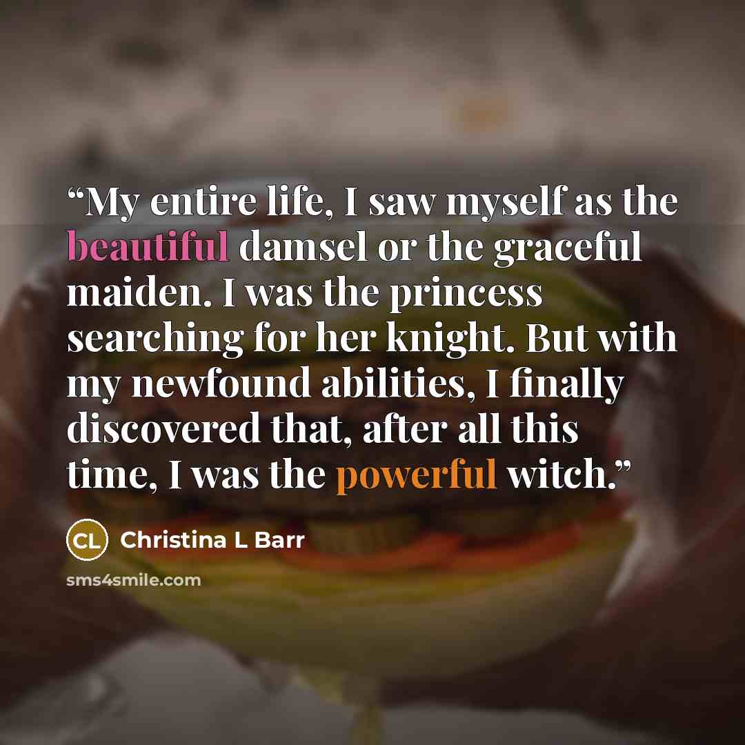 “My entire life, I saw myself as the beautiful damsel or the graceful maiden. I was the princess searching for her knight. But with my newfound abilities, I finally discovered that, after all this time, I was the powerful witch.” quote by Christina L Barr