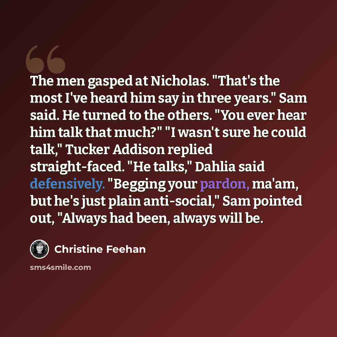 “The men gasped at Nicholas. "That's the most I've heard him say in three years." Sam said. He turned to the others. "You ever hear him talk that much?" "I wasn't sure he could talk," Tucker Addison replied straight-faced. "He talks," Dahlia said defensively. "Begging your pardon, ma'am, but he's…” quote by Christine Feehan