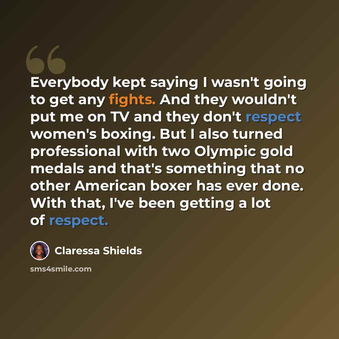 “Everybody kept saying I wasn't going to get any fights. And they wouldn't put me on TV and they don't respect women's boxing. But I also turned professional with two Olympic gold medals and that's something that no other American boxer has ever done. With that, I've been getting a lot of respect.” quote by Claressa Shields