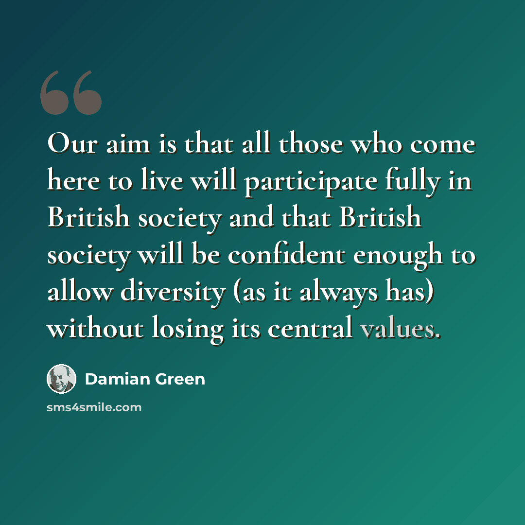 “Our aim is that all those who come here to live will participate fully in British society and that British society will be confident enough to allow diversity (as it always has) without losing its central values.” quote by Damian Green
