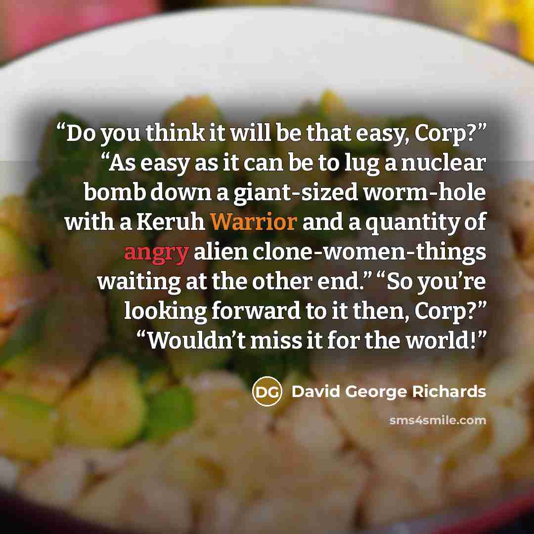 “Do you think it will be that easy, Corp?” “As easy as it can be to lug a nuclear bomb down a giant-sized worm-hole with a Keruh Warrior and a quantity of angry alien clone-women-things waiting at the other end.” “So you’re looking forward to it then, Corp?” “Wouldn’t miss it for the world!” quote by David George Richards