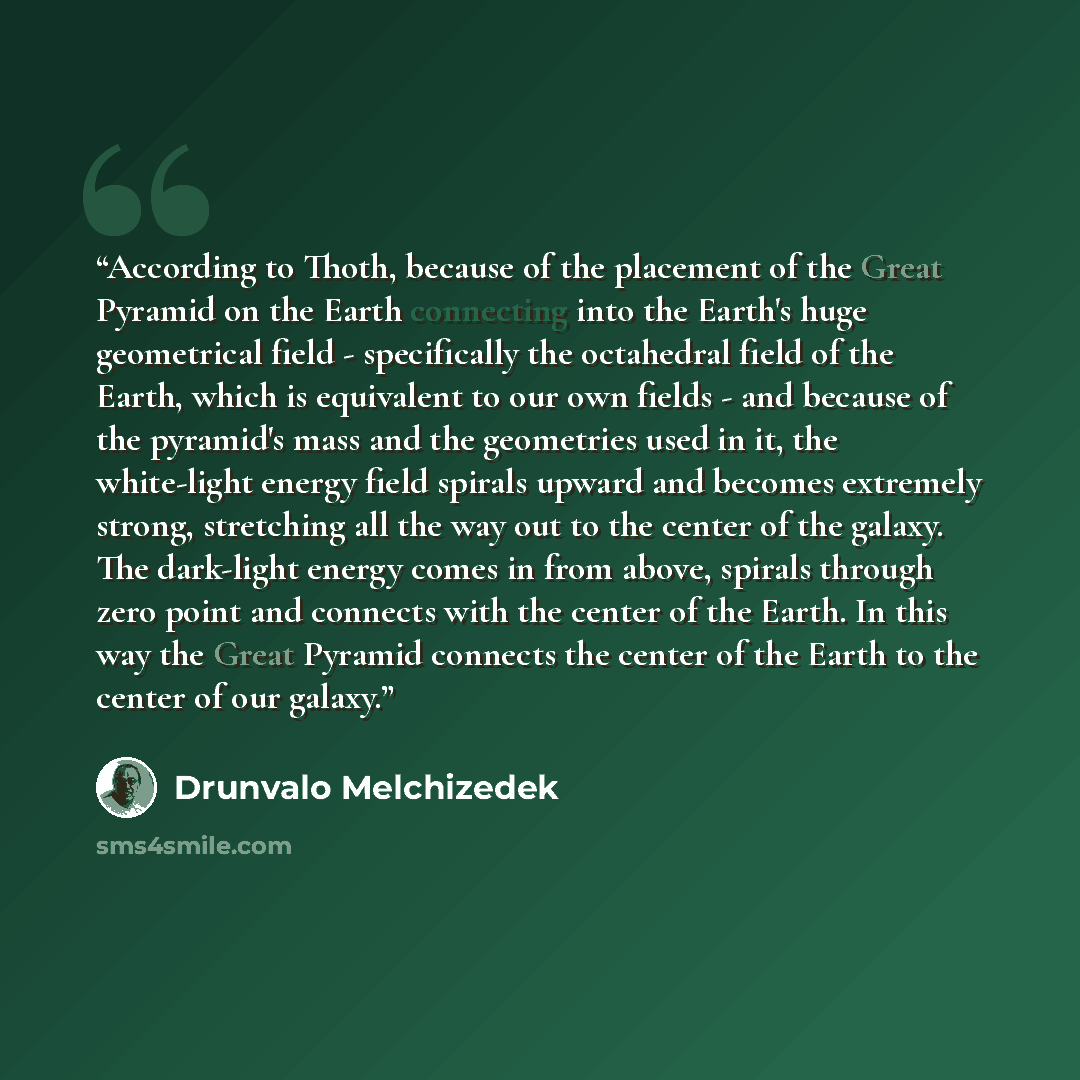 “According to Thoth, because of the placement of the Great Pyramid on the Earth connecting into the Earth's huge geometrical field - specifically the octahedral field of the Earth, which is equivalent to our own fields - and because of the pyramid's mass and the geometries used in it, the…” quote by Drunvalo Melchizedek