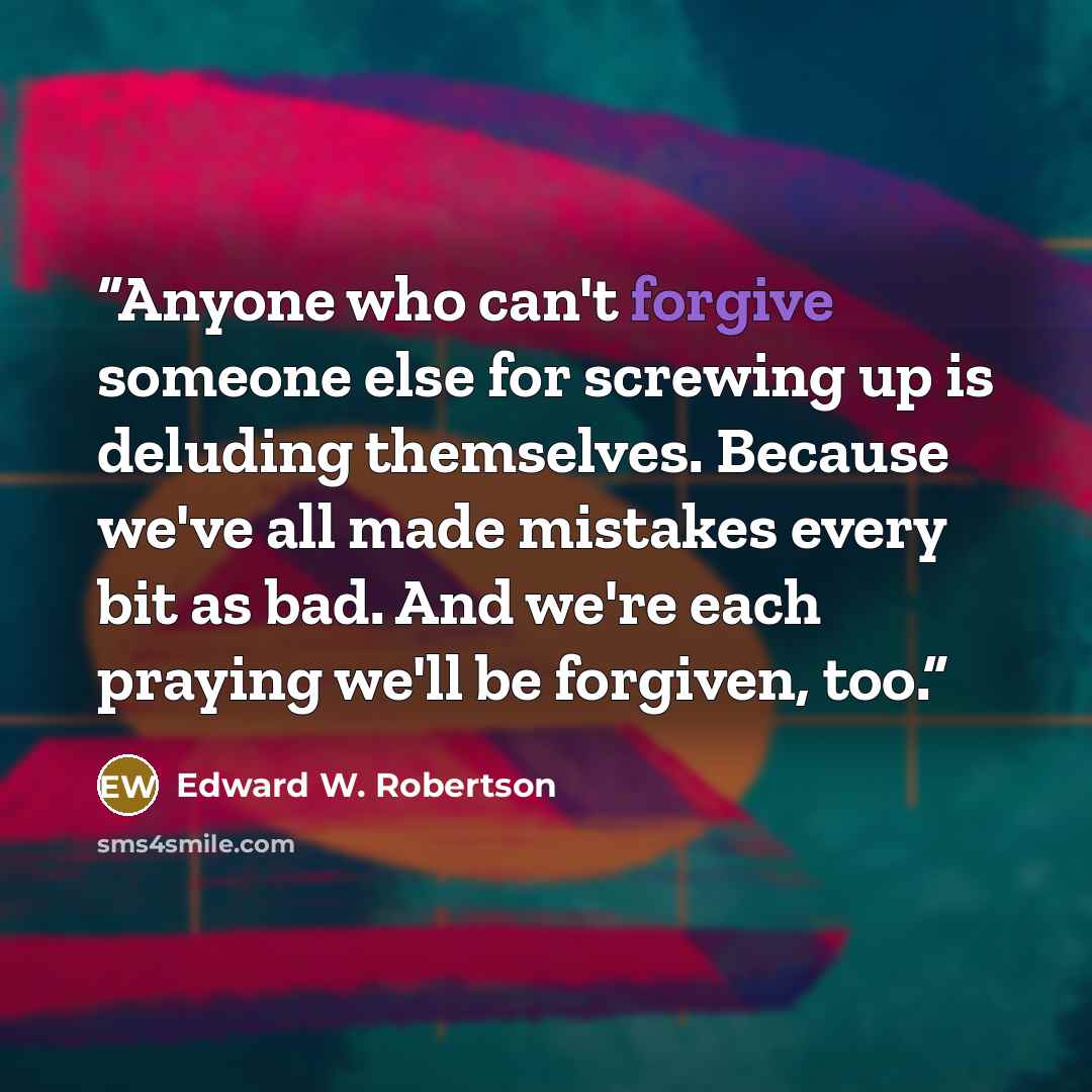 “Anyone who can't forgive someone else for screwing up is deluding themselves. Because we've all made mistakes every bit as bad. And we're each praying we'll be forgiven, too.” quote by Edward W. Robertson