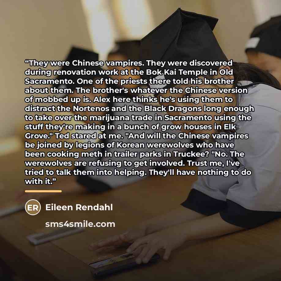 “They were Chinese vampires. They were discovered during renovation work at the Bok Kai Temple in Old Sacramento. One of the priests there told his brother about them. The brother's whatever the Chinese version of mobbed up is. Alex here thinks he's using them to distract the Nortenos and the Black…” quote by Eileen Rendahl