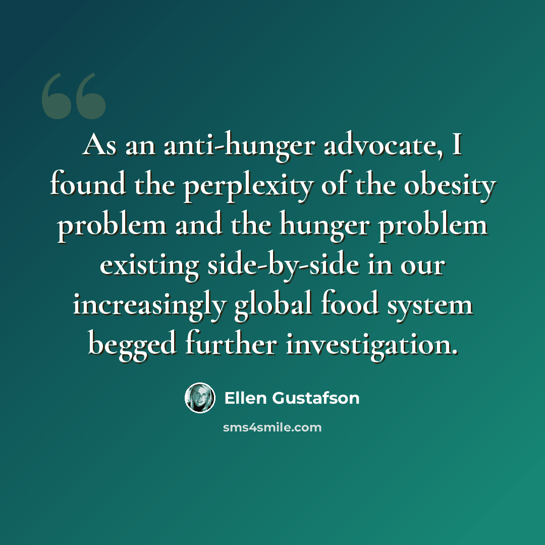 “As an anti-hunger advocate, I found the perplexity of the obesity problem and the hunger problem existing side-by-side in our increasingly global food system begged further investigation.” quote by Ellen Gustafson