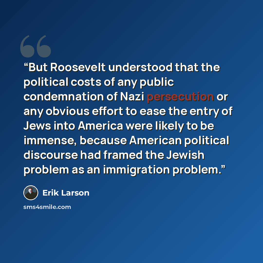 “But Roosevelt understood that the political costs of any public condemnation of Nazi persecution or any obvious effort to ease the entry of Jews into America were likely to be immense, because American political discourse had framed the Jewish problem as an immigration problem.” quote by Erik Larson