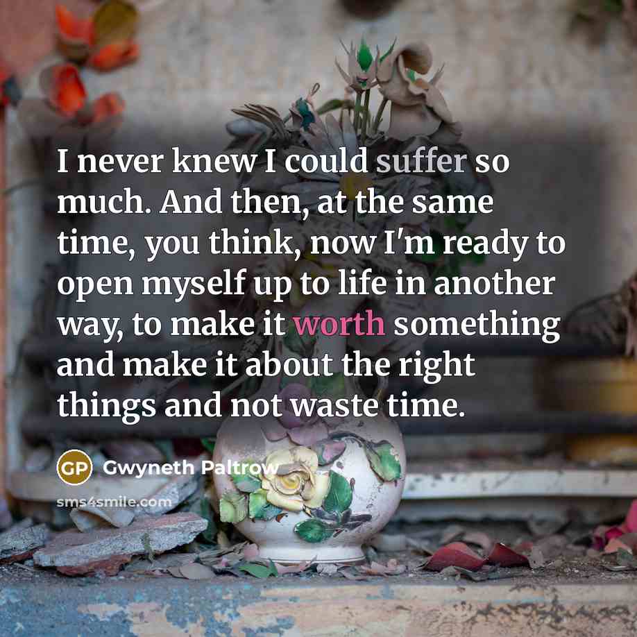 “I never knew I could suffer so much. And then, at the same time, you think, now I'm ready to open myself up to life in another way, to make it worth something and make it about the right things and not waste time.” quote by Gwyneth Paltrow