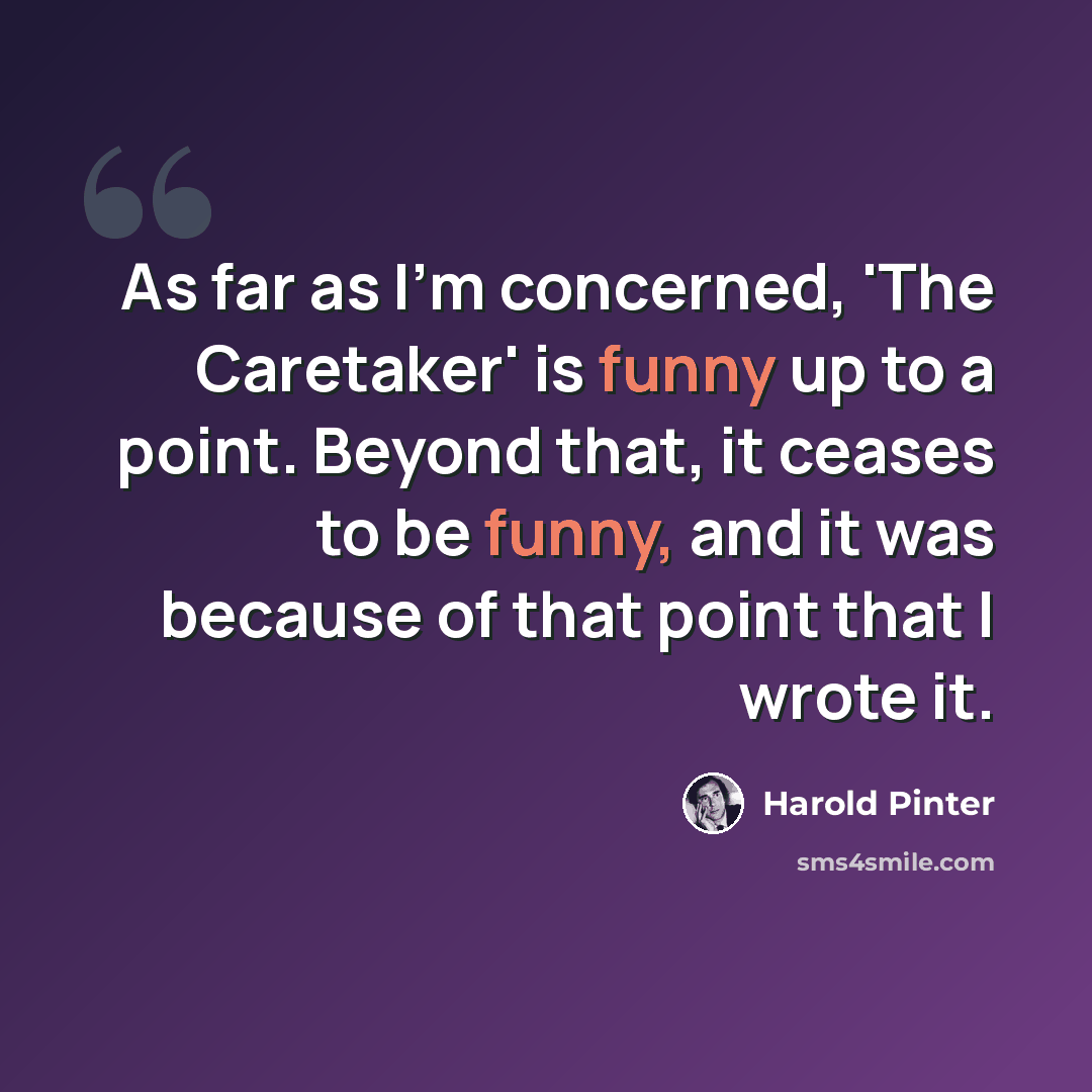 “As far as I'm concerned, 'The Caretaker' is funny up to a point. Beyond that, it ceases to be funny, and it was because of that point that I wrote it.” quote by Harold Pinter