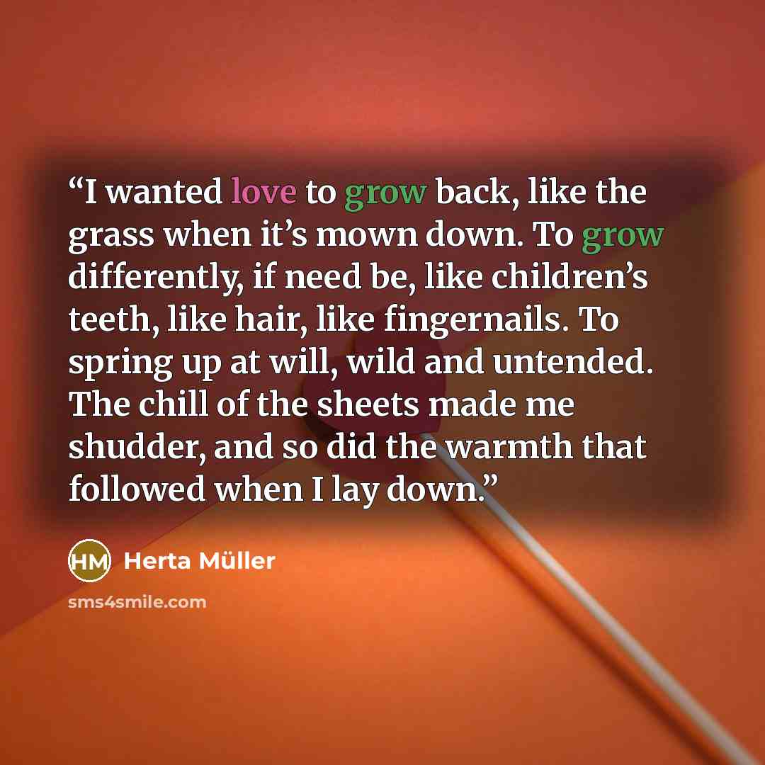 “I wanted love to grow back, like the grass when it’s mown down. To grow differently, if need be, like children’s teeth, like hair, like fingernails. To spring up at will, wild and untended. The chill of the sheets made me shudder, and so did the warmth that followed when I lay down.” quote by Herta Müller