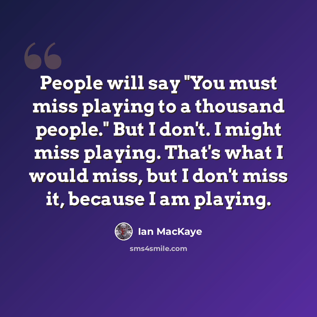 “People will say "You must miss playing to a thousand people." But I don't. I might miss playing. That's what I would miss, but I don't miss it, because I am playing.” quote by Ian MacKaye