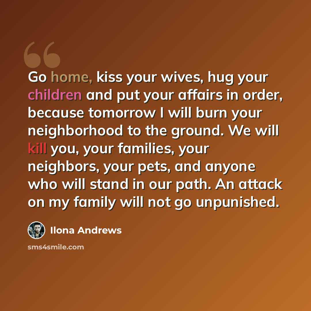 “Go home, kiss your wives, hug your children and put your affairs in order, because tomorrow I will burn your neighborhood to the ground. We will kill you, your families, your neighbors, your pets, and anyone who will stand in our path. An attack on my family will not go unpunished.” quote by Ilona Andrews