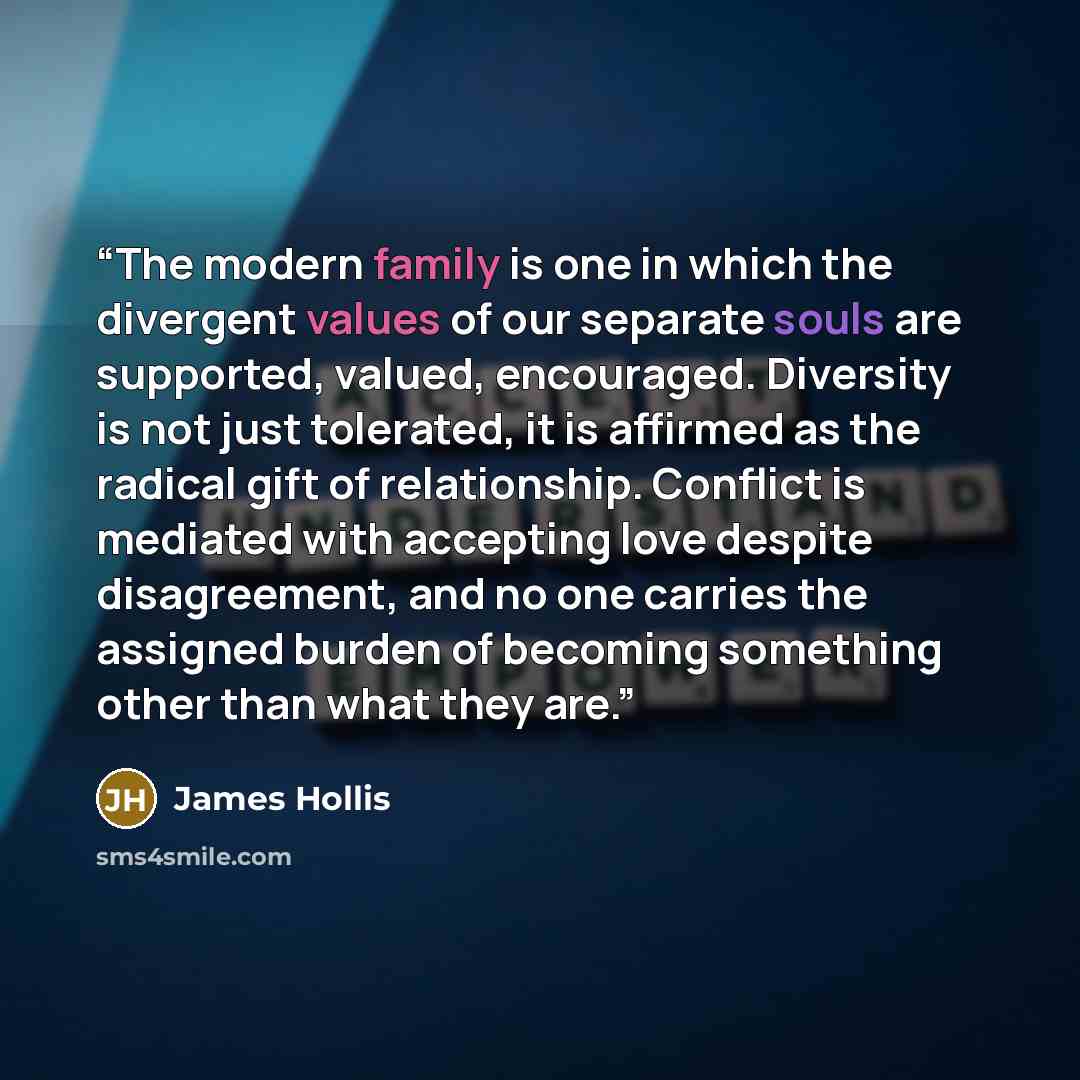 “The modern family is one in which the divergent values of our separate souls are supported, valued, encouraged. Diversity is not just tolerated, it is affirmed as the radical gift of relationship. Conflict is mediated with accepting love despite disagreement, and no one carries the assigned burden…” quote by James Hollis