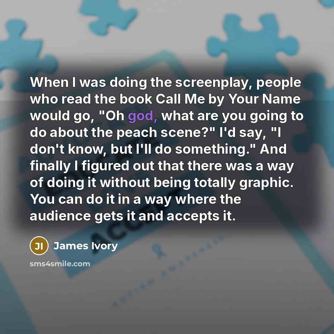 “When I was doing the screenplay, people who read the book Call Me by Your Name would go, "Oh god, what are you going to do about the peach scene?" I'd say, "I don't know, but I'll do something." And finally I figured out that there was a way of doing it without being totally graphic. You can do it…” quote by James Ivory