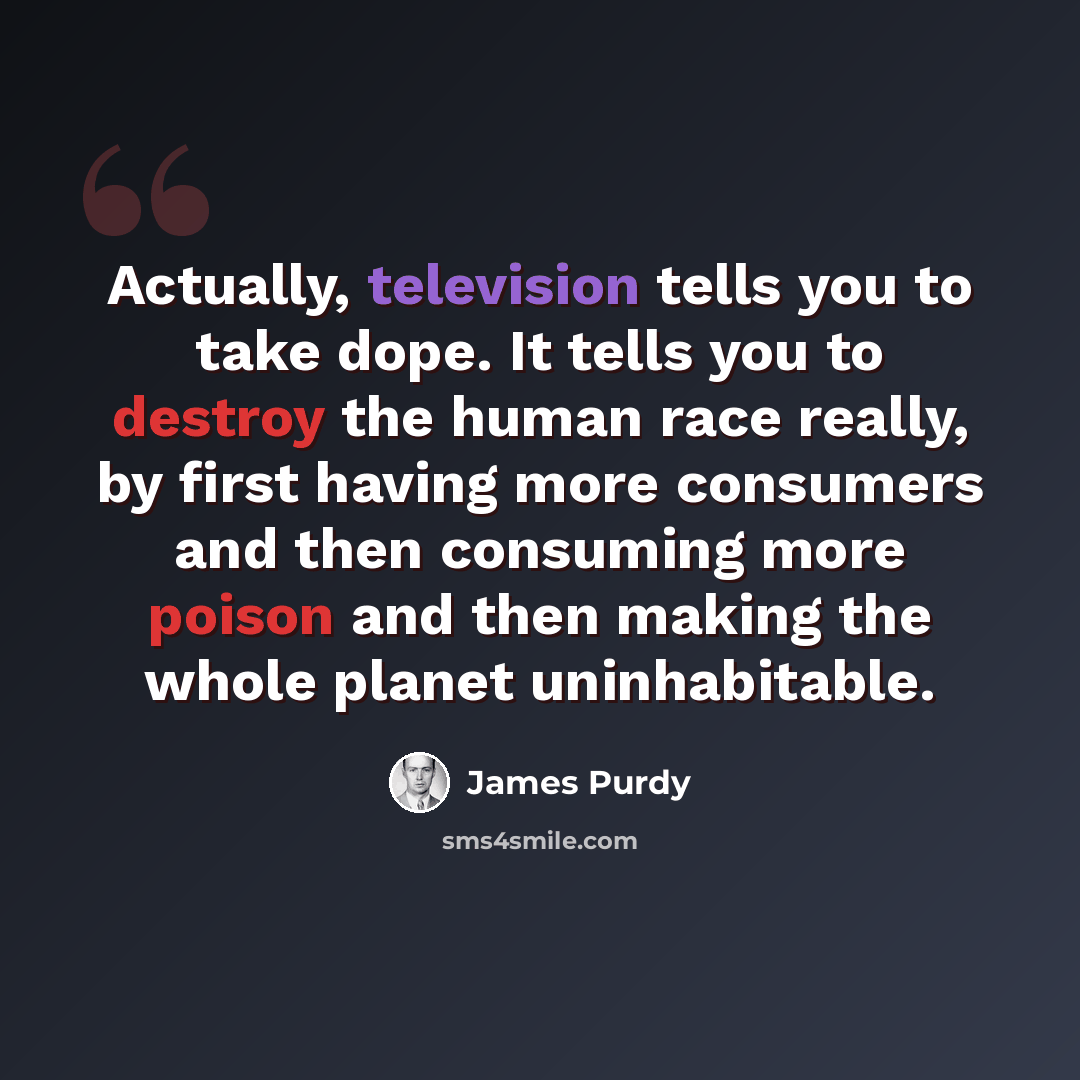 “Actually, television tells you to take dope. It tells you to destroy the human race really, by first having more consumers and then consuming more poison and then making the whole planet uninhabitable.” quote by James Purdy
