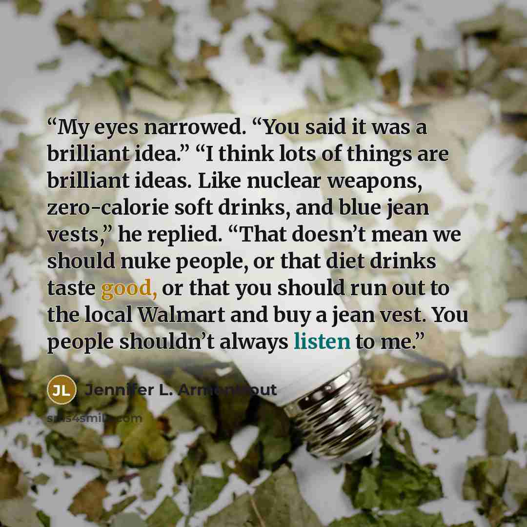 “My eyes narrowed. “You said it was a brilliant idea.” “I think lots of things are brilliant ideas. Like nuclear weapons, zero-calorie soft drinks, and blue jean vests,” he replied. “That doesn’t mean we should nuke people, or that diet drinks taste good, or that you should run out to the local…” quote by Jennifer L. Armentrout