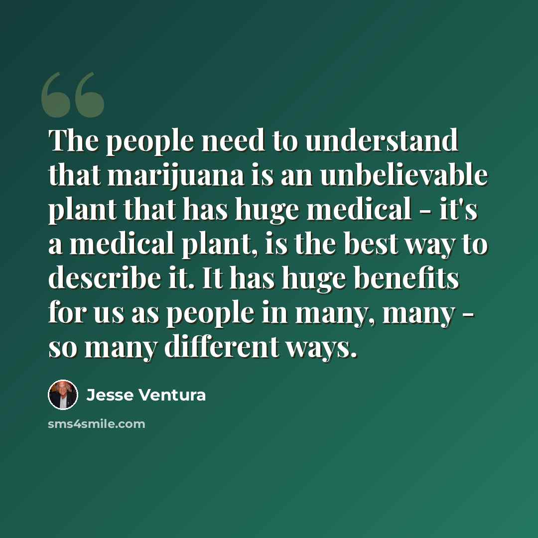 “The people need to understand that marijuana is an unbelievable plant that has huge medical - it's a medical plant, is the best way to describe it. It has huge benefits for us as people in many, many - so many different ways.” quote by Jesse Ventura