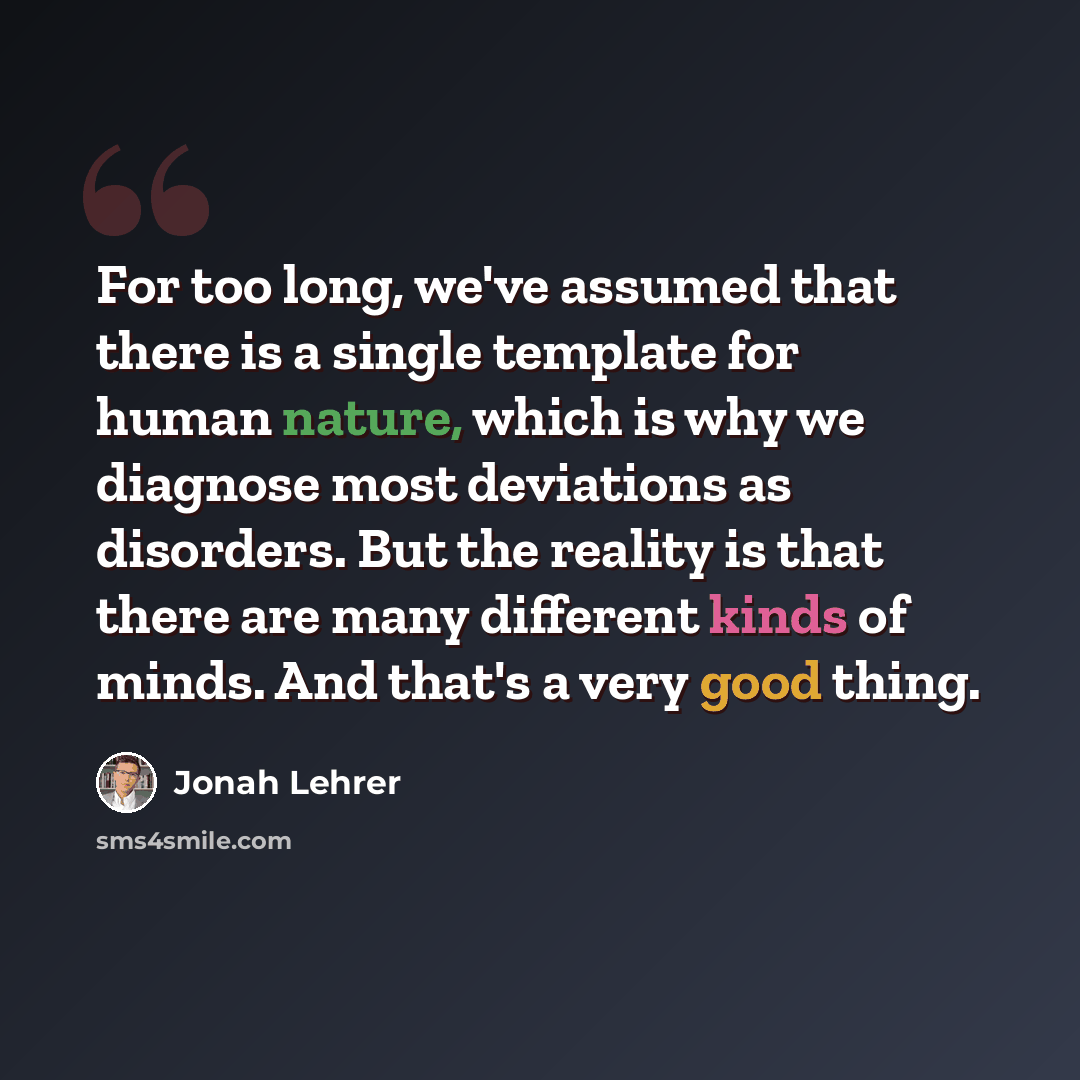 “For too long, we've assumed that there is a single template for human nature, which is why we diagnose most deviations as disorders. But the reality is that there are many different kinds of minds. And that's a very good thing.” quote by Jonah Lehrer