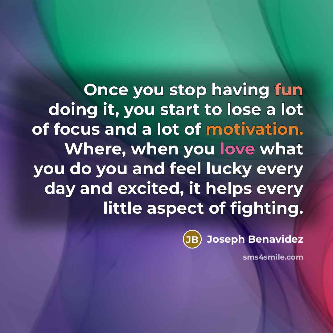 “Once you stop having fun doing it, you start to lose a lot of focus and a lot of motivation. Where, when you love what you do you and feel lucky every day and excited, it helps every little aspect of fighting.” quote by Joseph Benavidez