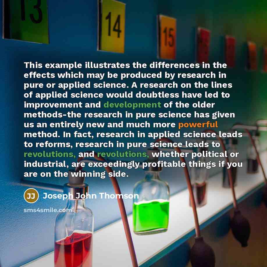 “This example illustrates the differences in the effects which may be produced by research in pure or applied science. A research on the lines of applied science would doubtless have led to improvement and development of the older methods-the research in pure science has given us an entirely new…” quote by Joseph John Thomson