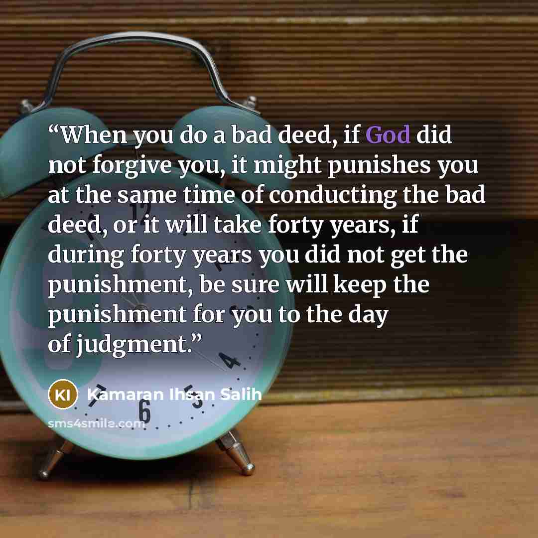 “When you do a bad deed, if God did not forgive you, it might punishes you at the same time of conducting the bad deed, or it will take forty years, if during forty years you did not get the punishment, be sure will keep the punishment for you to the day of judgment.” quote by Kamaran Ihsan Salih