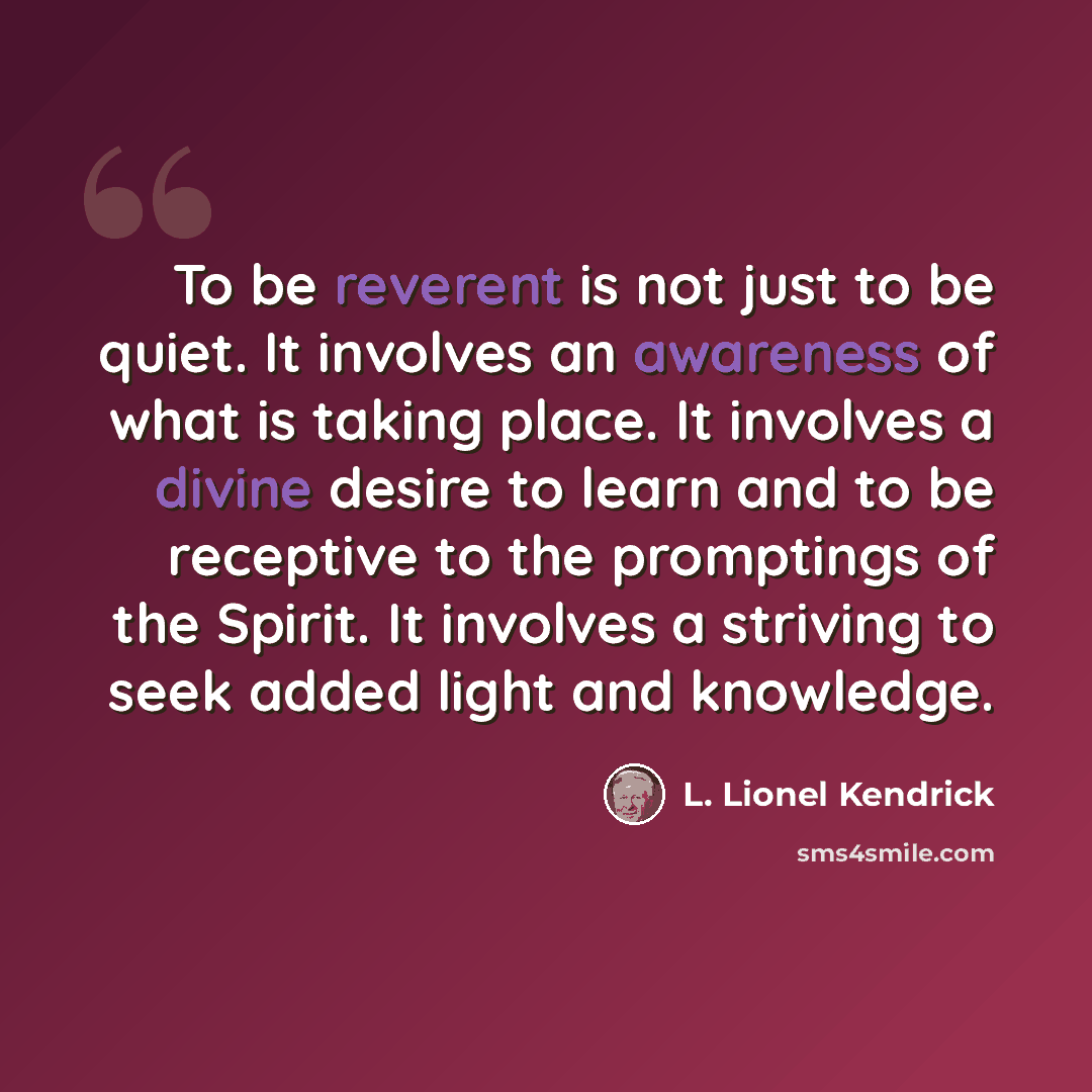 “To be reverent is not just to be quiet. It involves an awareness of what is taking place. It involves a divine desire to learn and to be receptive to the promptings of the Spirit. It involves a striving to seek added light and knowledge.” quote by L. Lionel Kendrick