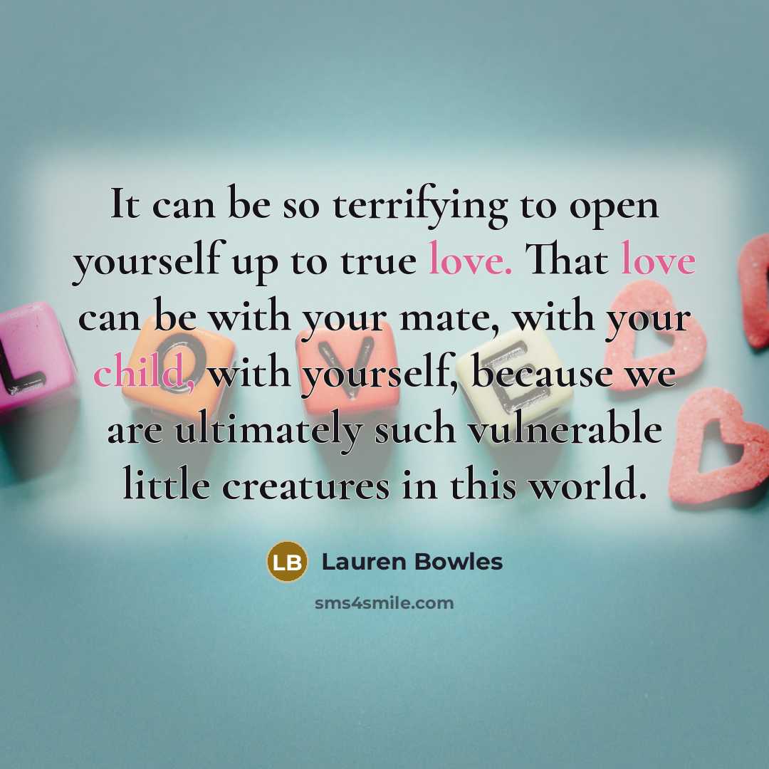 “It can be so terrifying to open yourself up to true love. That love can be with your mate, with your child, with yourself, because we are ultimately such vulnerable little creatures in this world.” quote by Lauren Bowles