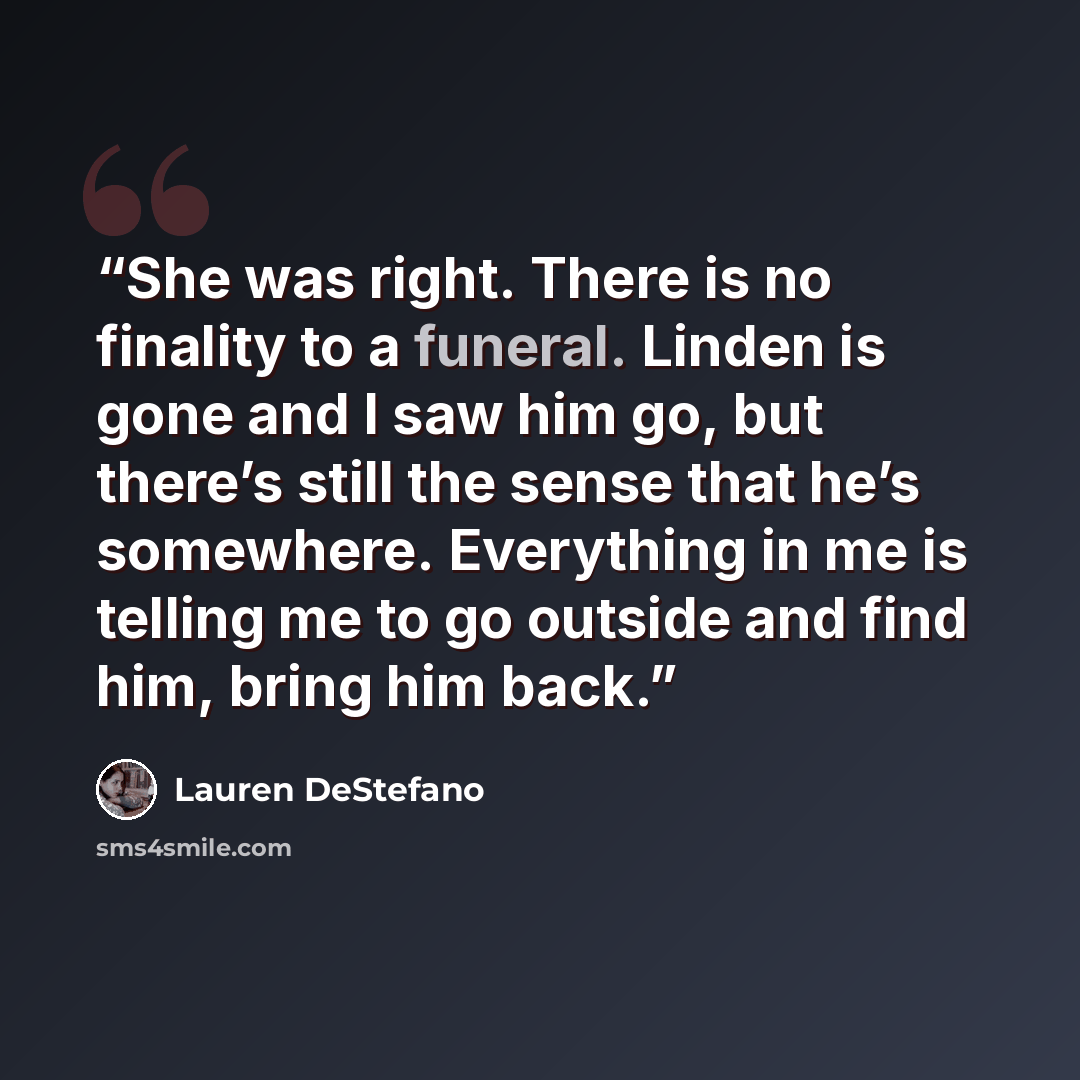 “She was right. There is no finality to a funeral. Linden is gone and I saw him go, but there’s still the sense that he’s somewhere. Everything in me is telling me to go outside and find him, bring him back.” quote by Lauren DeStefano