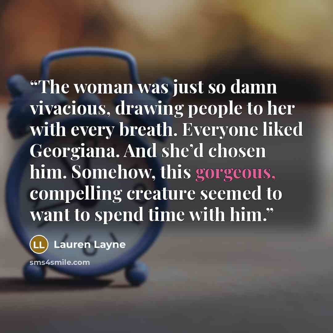“The woman was just so damn vivacious, drawing people to her with every breath. Everyone liked Georgiana. And she’d chosen him. Somehow, this gorgeous, compelling creature seemed to want to spend time with him.” quote by Lauren Layne