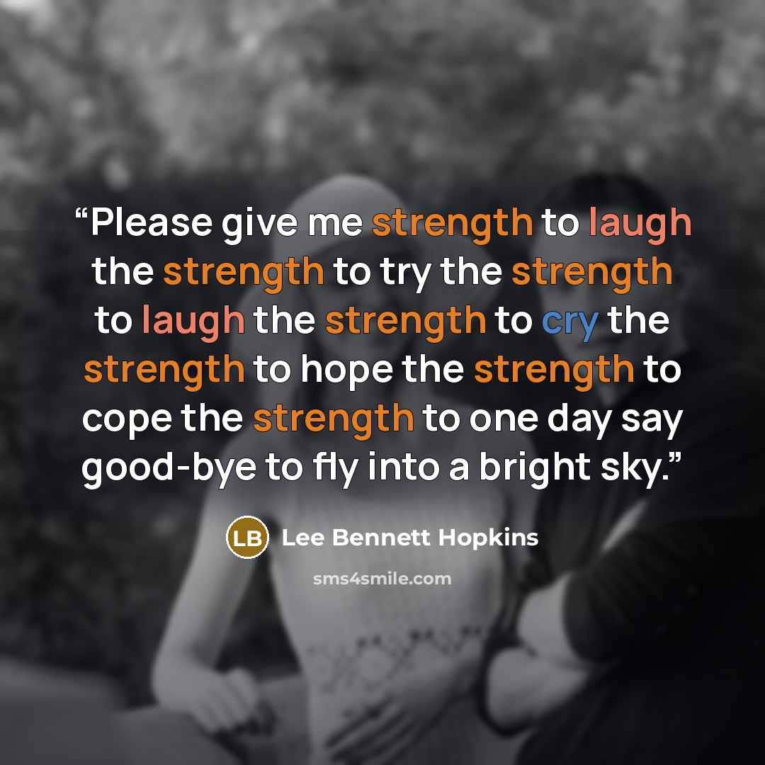 “Please give me strength to laugh the strength to try the strength to laugh the strength to cry the strength to hope the strength to cope the strength to one day say good-bye to fly into a bright sky.” quote by Lee Bennett Hopkins
