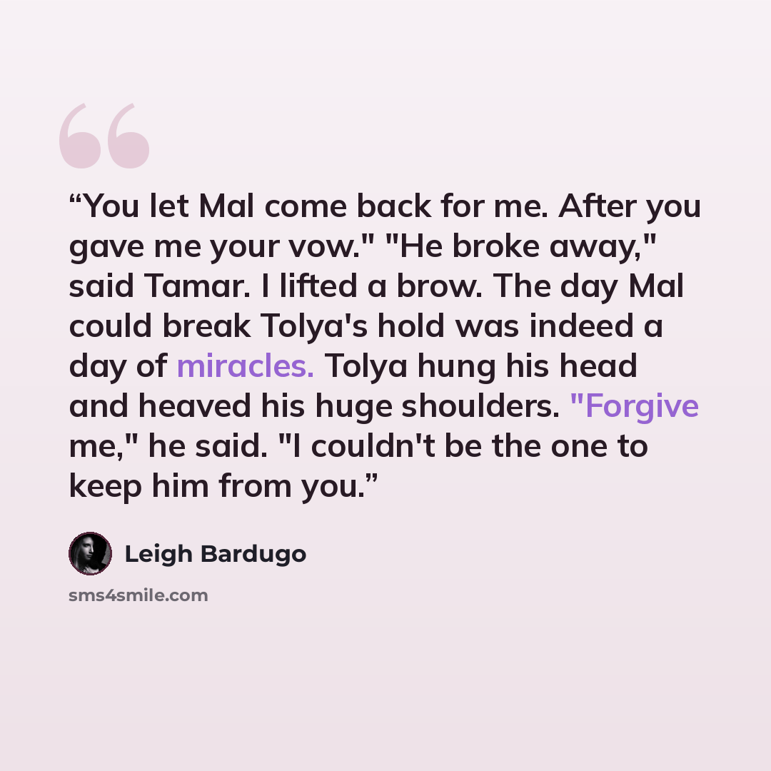 “You let Mal come back for me. After you gave me your vow." "He broke away," said Tamar. I lifted a brow. The day Mal could break Tolya's hold was indeed a day of miracles. Tolya hung his head and heaved his huge shoulders. "Forgive me," he said. "I couldn't be the one to keep him from you.” quote by Leigh Bardugo