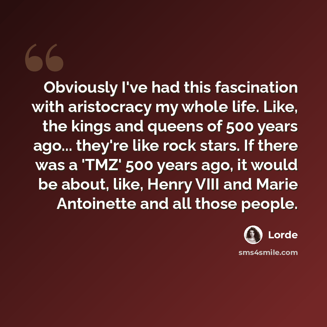 “Obviously I've had this fascination with aristocracy my whole life. Like, the kings and queens of 500 years ago... they're like rock stars. If there was a 'TMZ' 500 years ago, it would be about, like, Henry VIII and Marie Antoinette and all those people.” quote by Lorde