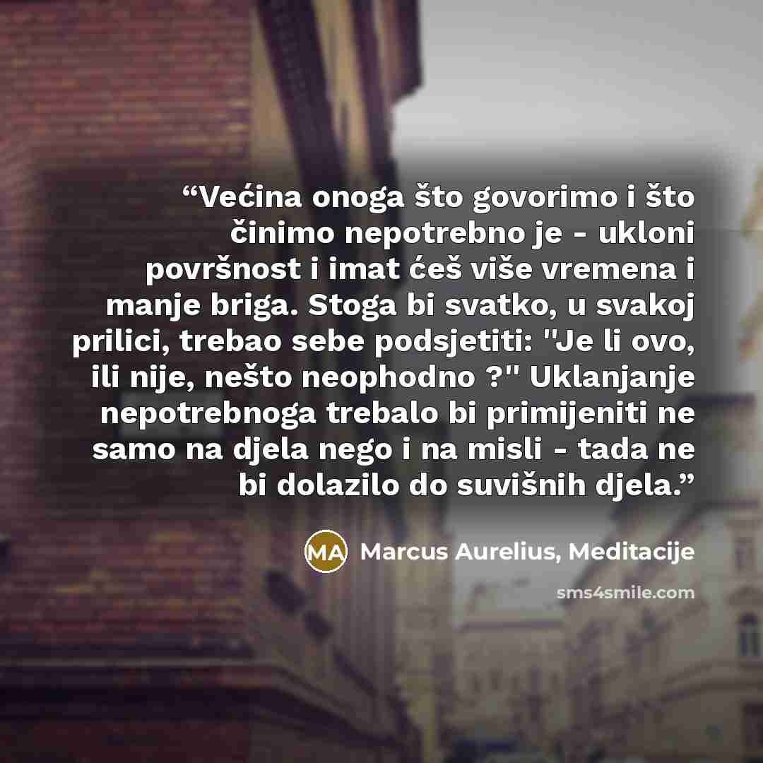 “Većina onoga što govorimo i što činimo nepotrebno je - ukloni površnost i imat ćeš više vremena i manje briga. Stoga bi svatko, u svakoj prilici, trebao sebe podsjetiti: ''Je li ovo, ili nije, nešto neophodno ?'' Uklanjanje nepotrebnoga trebalo bi primijeniti ne samo na djela nego i na misli…” quote by Marcus Aurelius, Meditacije