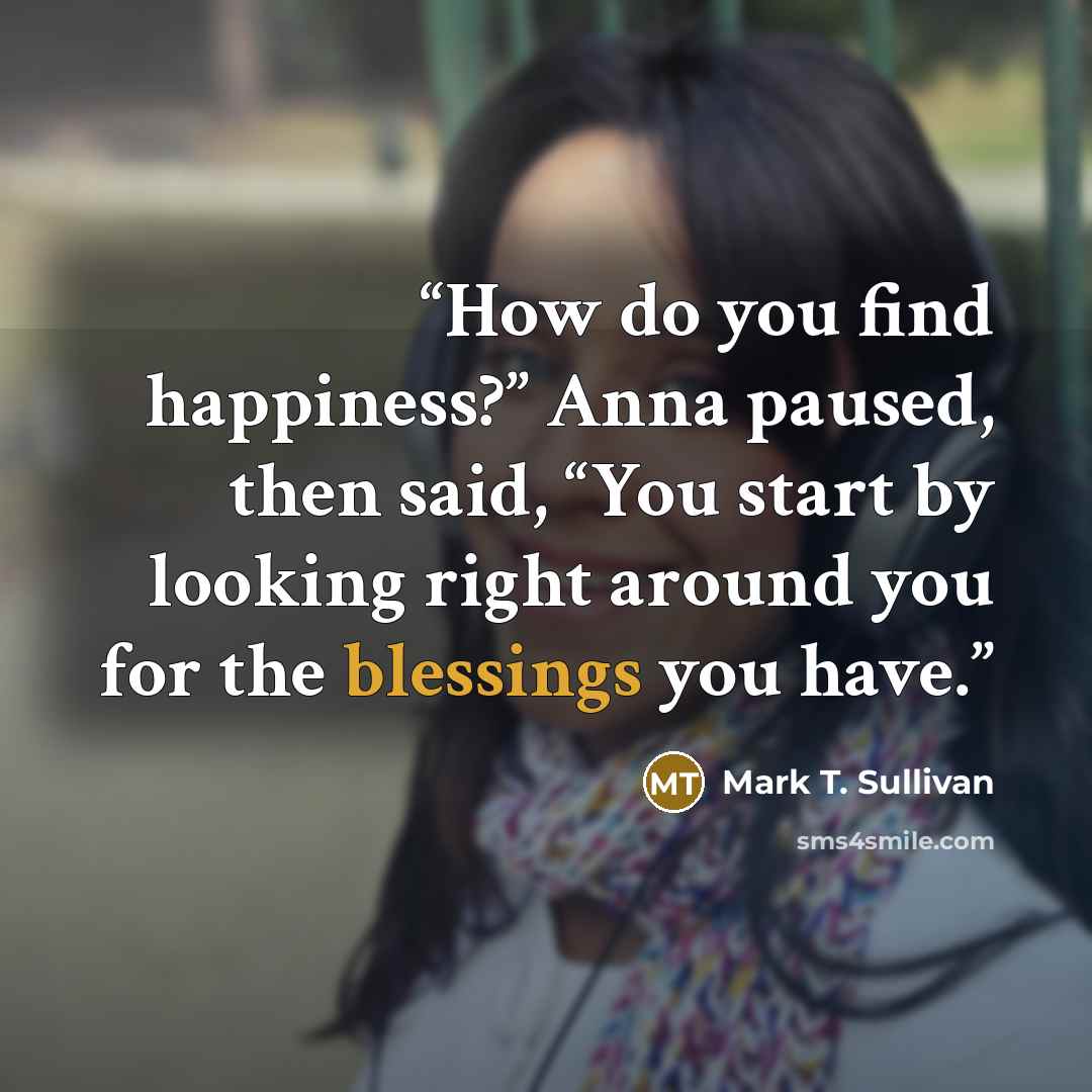 “How do you find happiness?” Anna paused, then said, “You start by looking right around you for the blessings you have.” quote by Mark T. Sullivan