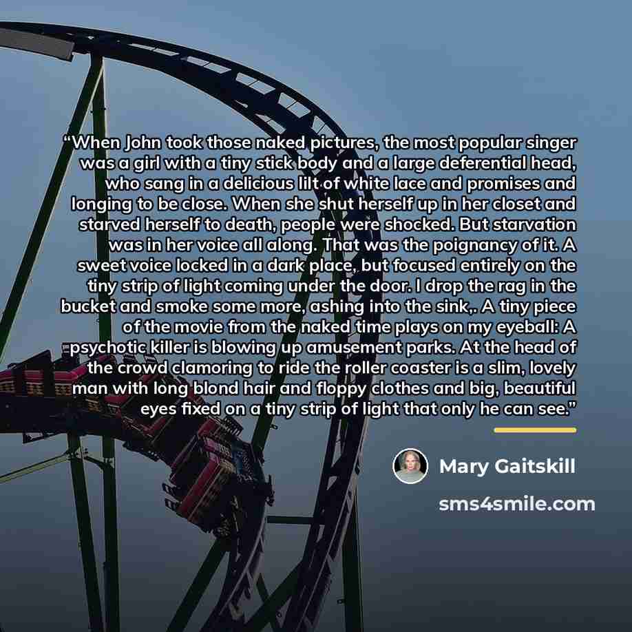 “When John took those naked pictures, the most popular singer was a girl with a tiny stick body and a large deferential head, who sang in a delicious lilt of white lace and promises and longing to be close. When she shut herself up in her closet and starved herself to death, people were shocked…” quote by Mary Gaitskill
