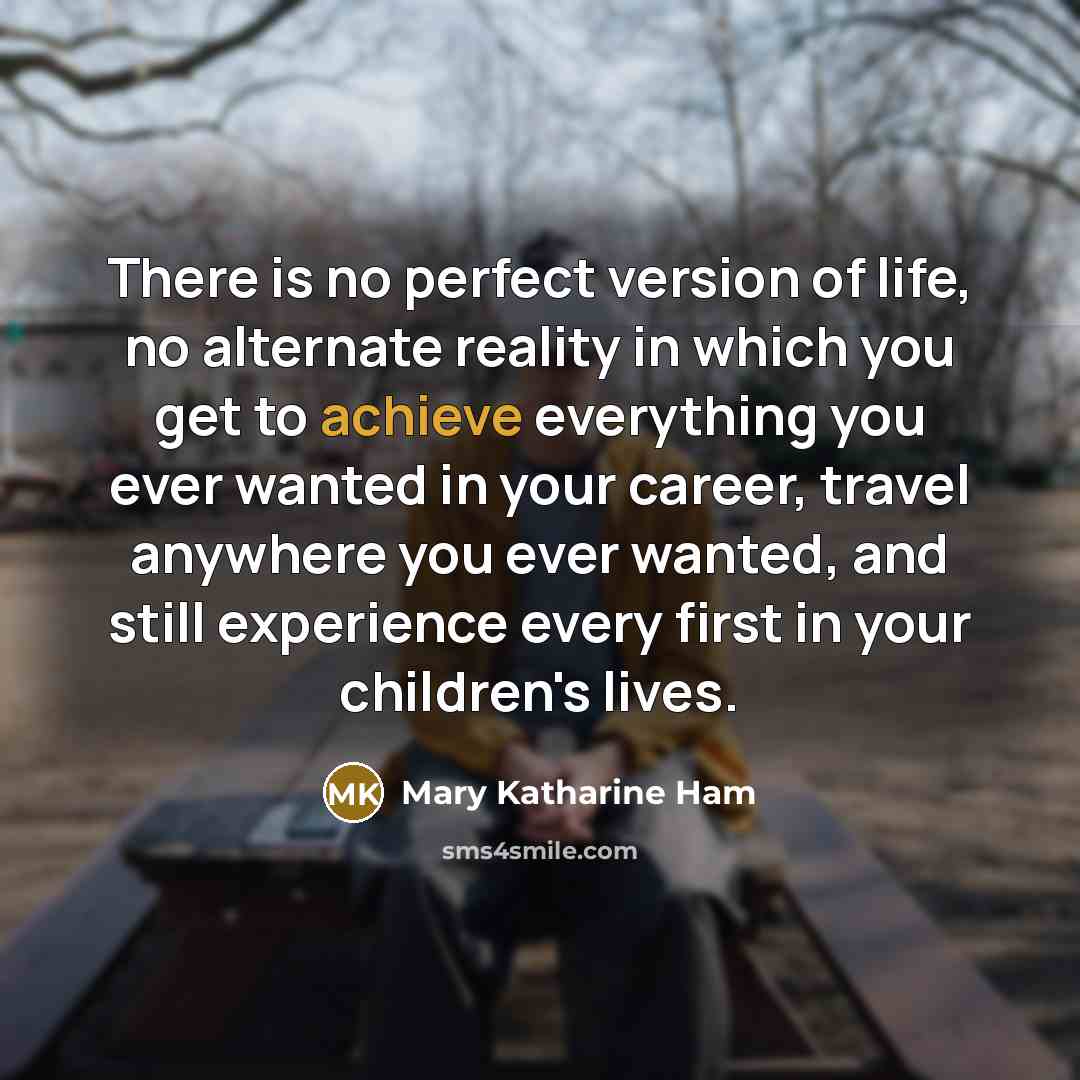 “There is no perfect version of life, no alternate reality in which you get to achieve everything you ever wanted in your career, travel anywhere you ever wanted, and still experience every first in your children's lives.” quote by Mary Katharine Ham