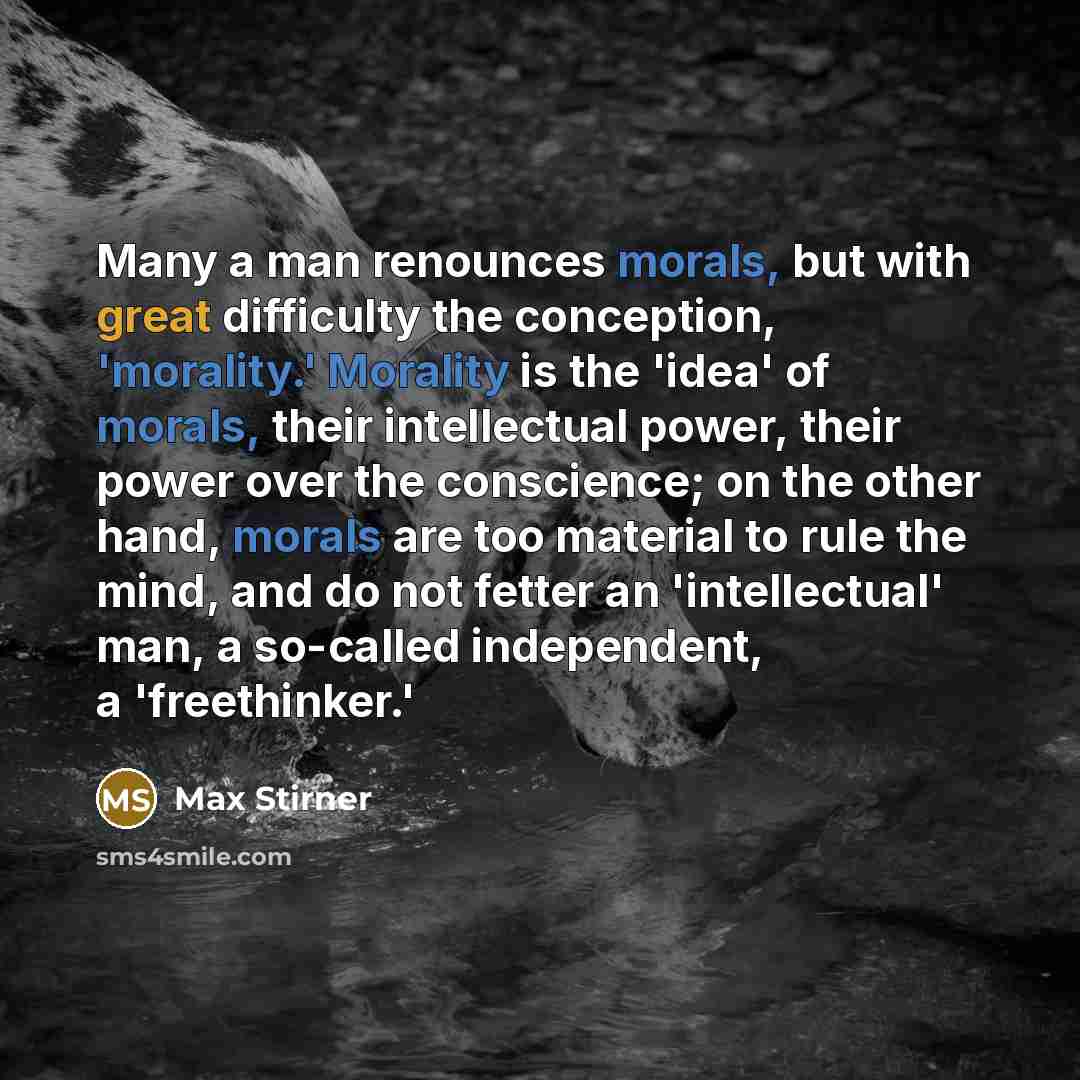 “Many a man renounces morals, but with great difficulty the conception, 'morality.' Morality is the 'idea' of morals, their intellectual power, their power over the conscience; on the other hand, morals are too material to rule the mind, and do not fetter an 'intellectual' man, a so-called…” quote by Max Stirner