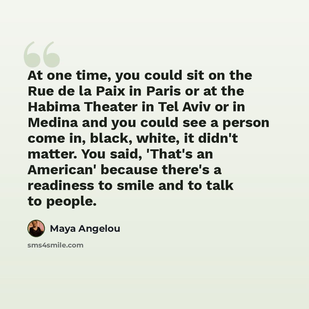 “At one time, you could sit on the Rue de la Paix in Paris or at the Habima Theater in Tel Aviv or in Medina and you could see a person come in, black, white, it didn't matter. You said, 'That's an American' because there's a readiness to smile and to talk to people.” quote by Maya Angelou