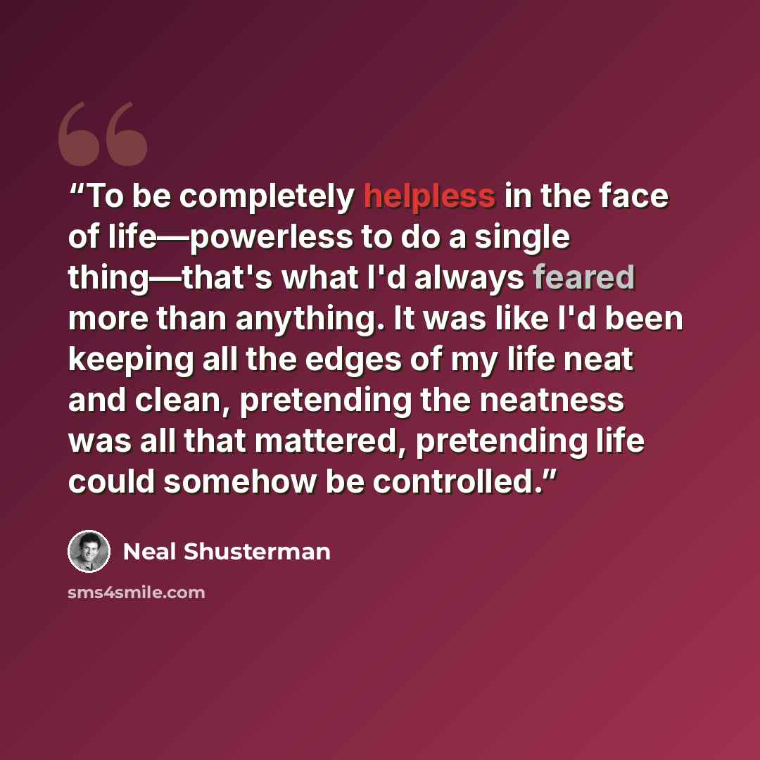 “To be completely helpless in the face of life―powerless to do a single thing―that's what I'd always feared more than anything. It was like I'd been keeping all the edges of my life neat and clean, pretending the neatness was all that mattered, pretending life could somehow be controlled.” quote by Neal Shusterman