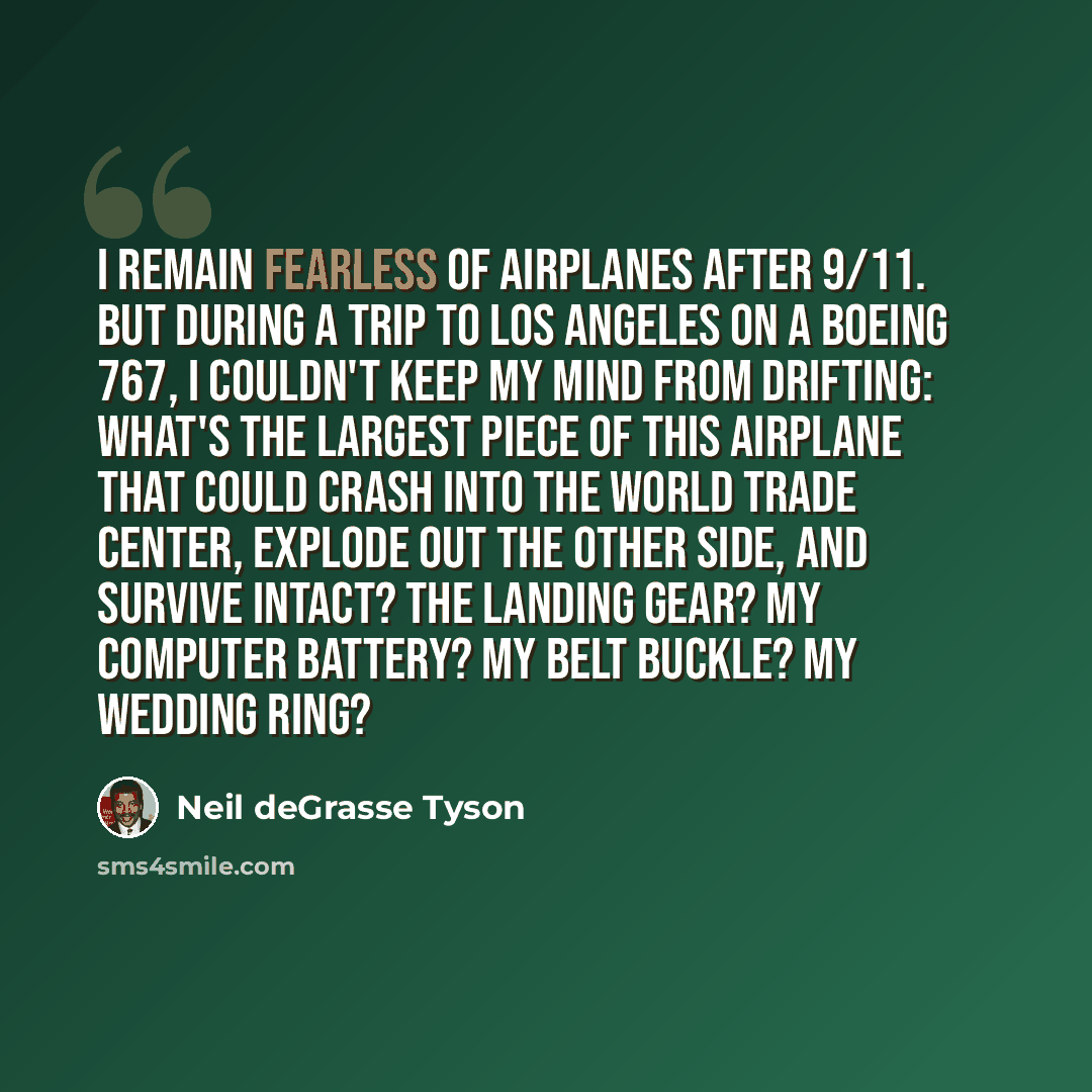 “I remain fearless of airplanes after 9/11. But during a trip to Los Angeles on a Boeing 767, I couldn't keep my mind from drifting: What's the largest piece of this airplane that could crash into the World Trade Center, explode out the other side, and survive intact? The landing gear? My computer…” quote by Neil deGrasse Tyson