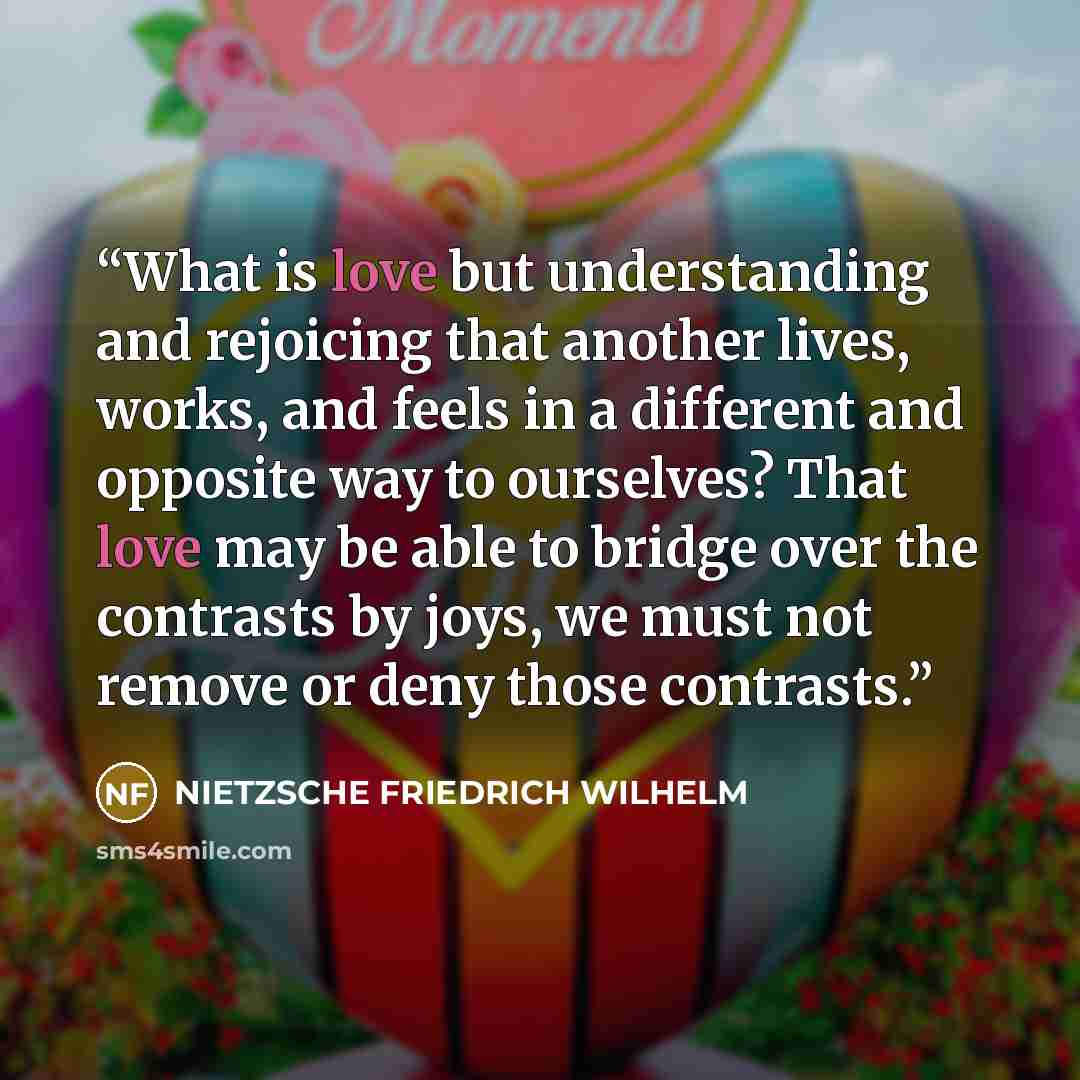 “What is love but understanding and rejoicing that another lives, works, and feels in a different and opposite way to ourselves? That love may be able to bridge over the contrasts by joys, we must not remove or deny those contrasts.” quote by Nietzsche Friedrich Wilhelm