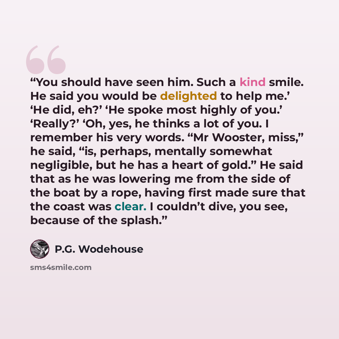 “You should have seen him. Such a kind smile. He said you would be delighted to help me.’ ‘He did, eh?’ ‘He spoke most highly of you.’ ‘Really?’ ‘Oh, yes, he thinks a lot of you. I remember his very words. “Mr Wooster, miss,” he said, “is, perhaps, mentally somewhat negligible, but he has a heart…” quote by P.G. Wodehouse