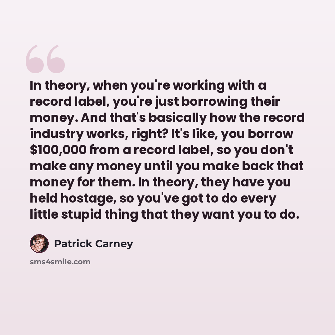 “In theory, when you're working with a record label, you're just borrowing their money. And that's basically how the record industry works, right? It's like, you borrow $100,000 from a record label, so you don't make any money until you make back that money for them. In theory, they have you held…” quote by Patrick Carney
