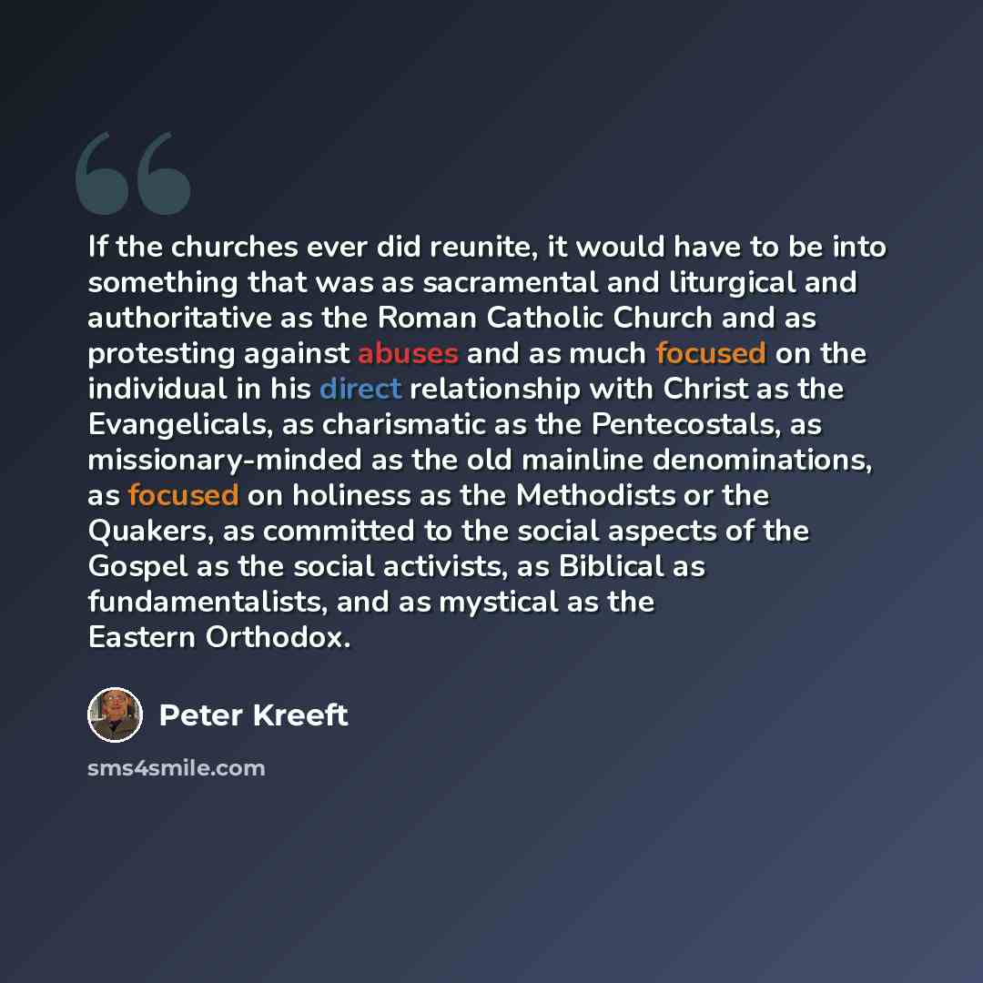 “If the churches ever did reunite, it would have to be into something that was as sacramental and liturgical and authoritative as the Roman Catholic Church and as protesting against abuses and as much focused on the individual in his direct relationship with Christ as the Evangelicals, as…” quote by Peter Kreeft