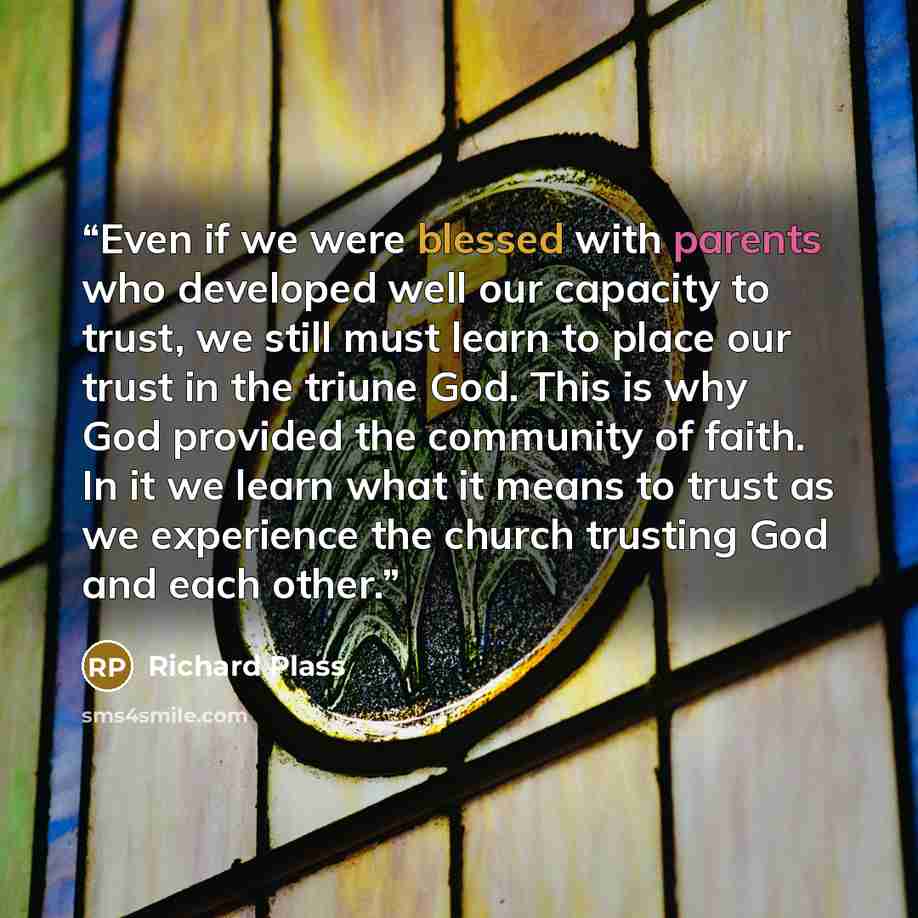 “Even if we were blessed with parents who developed well our capacity to trust, we still must learn to place our trust in the triune God. This is why God provided the community of faith. In it we learn what it means to trust as we experience the church trusting God and each other.” quote by Richard Plass