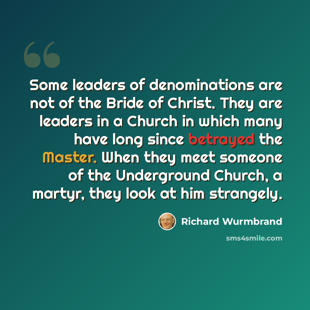 “Some leaders of denominations are not of the Bride of Christ. They are leaders in a Church in which many have long since betrayed the Master. When they meet someone of the Underground Church, a martyr, they look at him strangely.” quote by Richard Wurmbrand