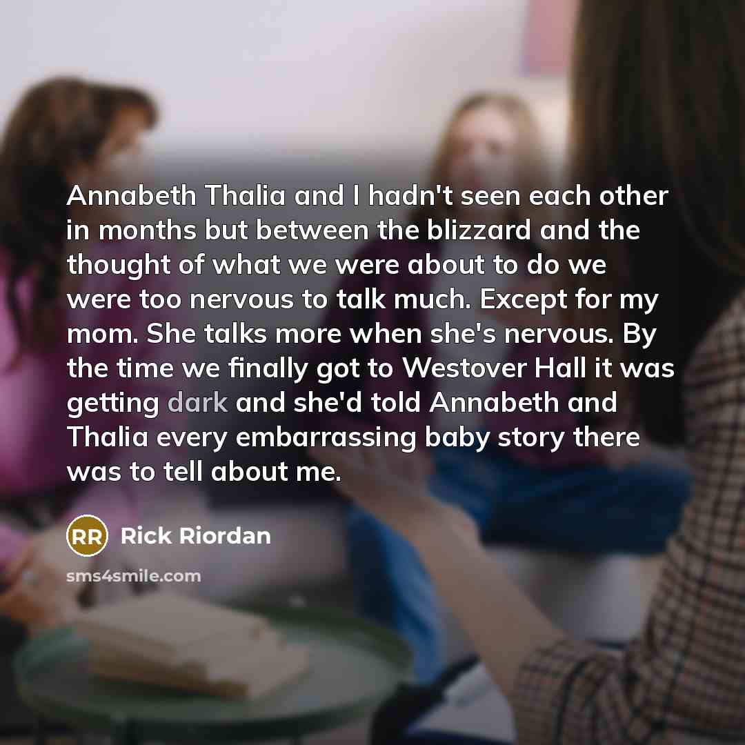 “Annabeth Thalia and I hadn't seen each other in months but between the blizzard and the thought of what we were about to do we were too nervous to talk much. Except for my mom. She talks more when she's nervous. By the time we finally got to Westover Hall it was getting dark and she'd told…” quote by Rick Riordan