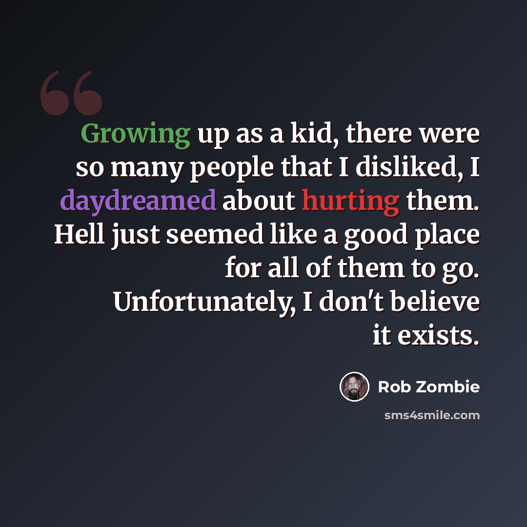 “Growing up as a kid, there were so many people that I disliked, I daydreamed about hurting them. Hell just seemed like a good place for all of them to go. Unfortunately, I don't believe it exists.” quote by Rob Zombie
