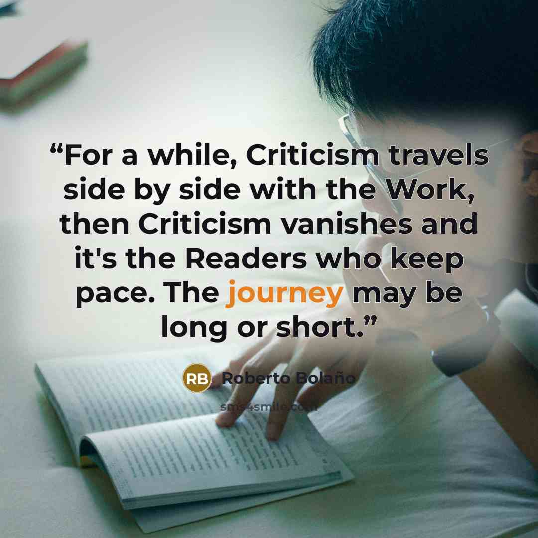 “For a while, Criticism travels side by side with the Work, then Criticism vanishes and it's the Readers who keep pace. The journey may be long or short.” quote by Roberto Bolano