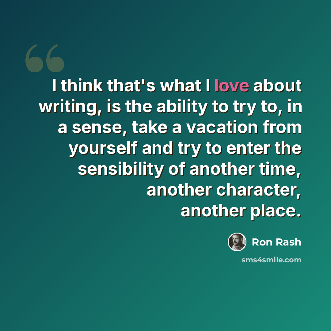 “I think that's what I love about writing, is the ability to try to, in a sense, take a vacation from yourself and try to enter the sensibility of another time, another character, another place.” quote by Ron Rash