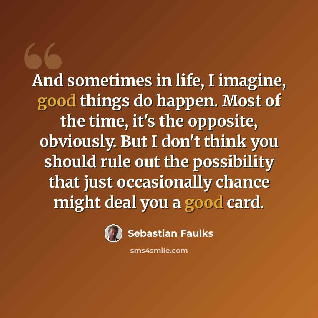 “And sometimes in life, I imagine, good things do happen. Most of the time, it's the opposite, obviously. But I don't think you should rule out the possibility that just occasionally chance might deal you a good card.” quote by Sebastian Faulks
